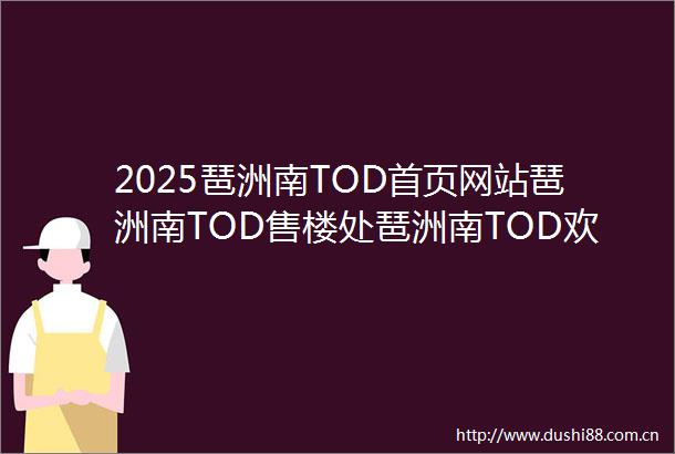 2025琶洲南TOD首页网站琶洲南TOD售楼处琶洲南TOD欢迎您楼盘详情最新价格户型图容积率售楼处