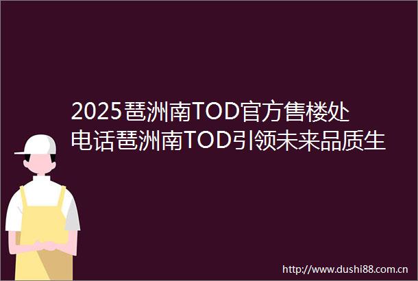 2025琶洲南TOD官方售楼处电话琶洲南TOD引领未来品质生活