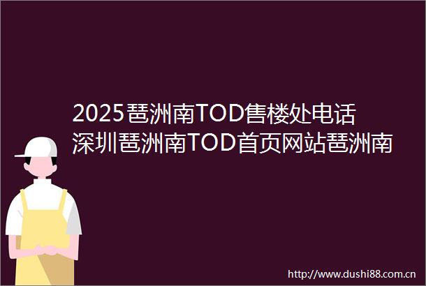 2025琶洲南TOD售楼处电话深圳琶洲南TOD首页网站琶洲南TOD最新房价户型容积率小区配套楼盘详情价格户型