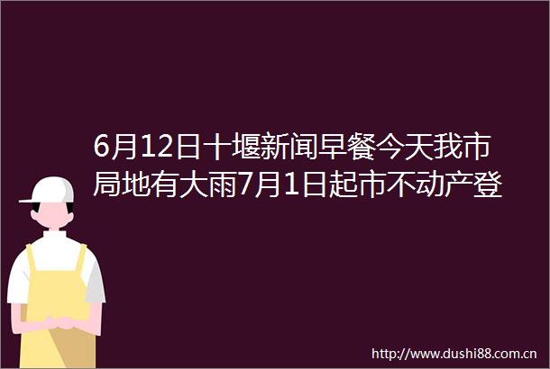 6月12日十堰新闻早餐今天我市局地有大雨7月1日起市不动产登记中心停办这项窗口业务