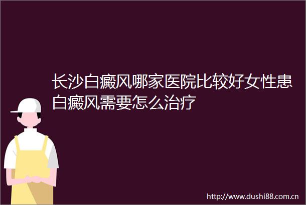 长沙白癜风哪家医院比较好女性患白癜风需要怎么治疗