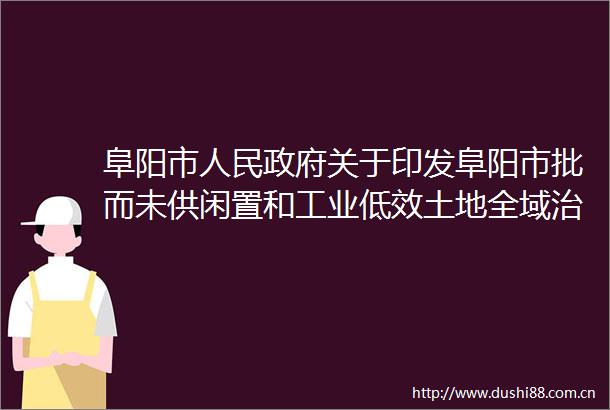 阜阳市关于印发阜阳市批而未供闲置和工业低效土地全域治理攻坚行动实施方案的通知