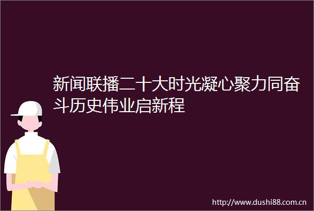 新闻联播二十大时光凝心聚力同奋斗历史伟业启新程