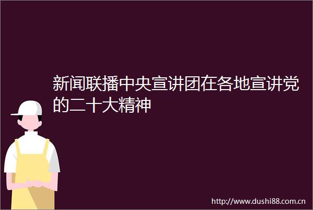 新闻联播中央宣讲团在各地宣讲党的二十大精神