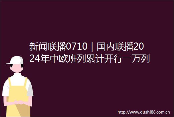 新闻联播0710｜国内联播2024年中欧班列累计开行一万列