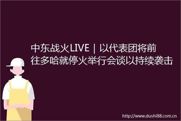 中东战火LIVE｜以代表团将前往多哈就停火举行会谈以持续袭击难民营