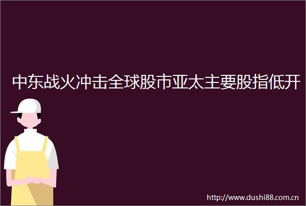 中东战火冲击全球股市亚太主要股指低开