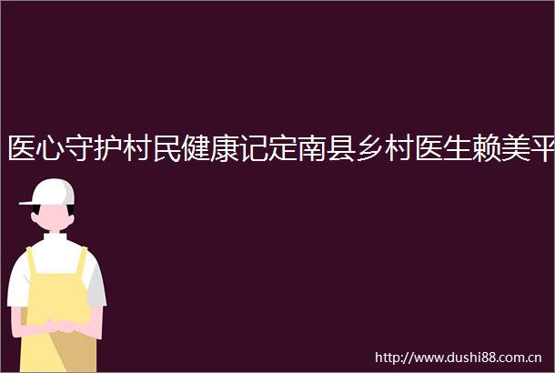 医心守护村民健康记定南县乡村医生赖美平