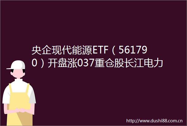 央企现代能源ETF（561790）开盘涨037重仓股长江电力涨000国电南瑞跌026