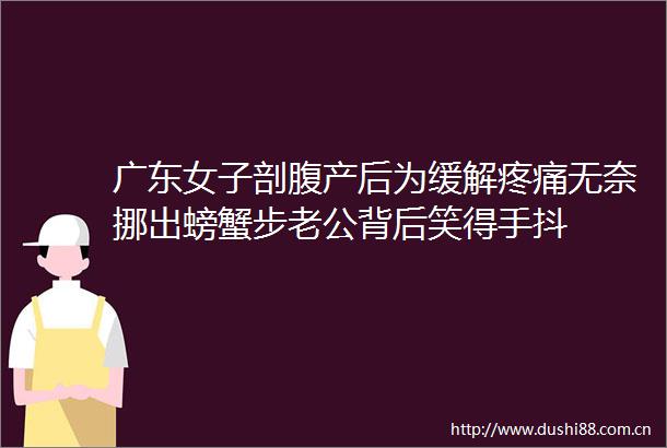 广东女子剖腹产后为缓解疼痛无奈挪出螃蟹步老公背后笑得手抖
