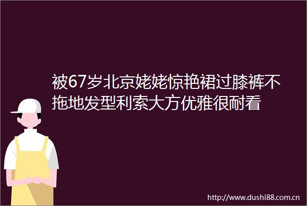 被67岁北京姥姥惊艳裙过膝裤不拖地发型利索大方优雅很耐看