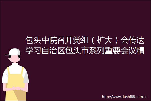 包头中院召开党组（扩大）会传达学习自治区包头市系列重要会议精神