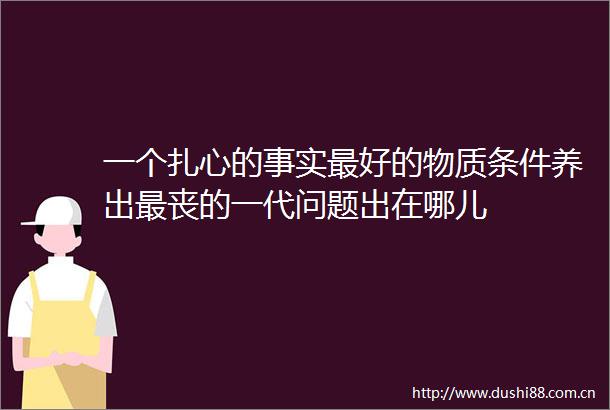 一个扎心的事实最好的物质条件养出最丧的一代问题出在哪儿