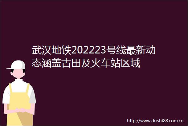 武汉地铁202223号线最新动态涵盖古田及火车站区域