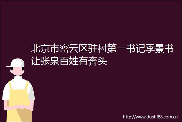 北京市密云区驻村第一书记季景书让张泉百姓有奔头