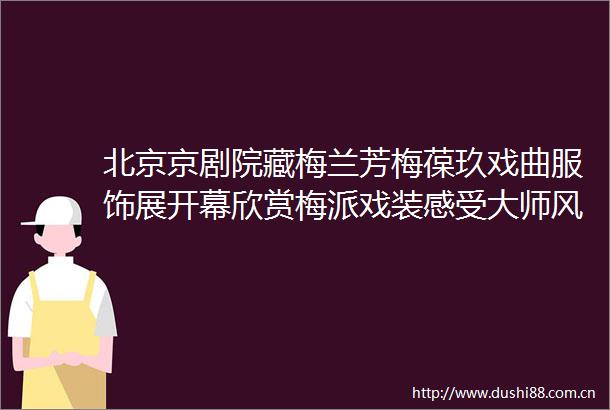 北京京剧院藏梅兰芳梅葆玖戏曲服饰展开幕欣赏梅派戏装感受大师风采