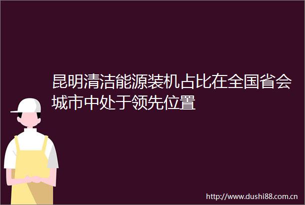 昆明清洁能源装机占比在全国省会城市中处于领先位置