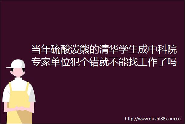 当年硫酸泼熊的清华学生成中科院专家单位犯个错就不能找工作了吗