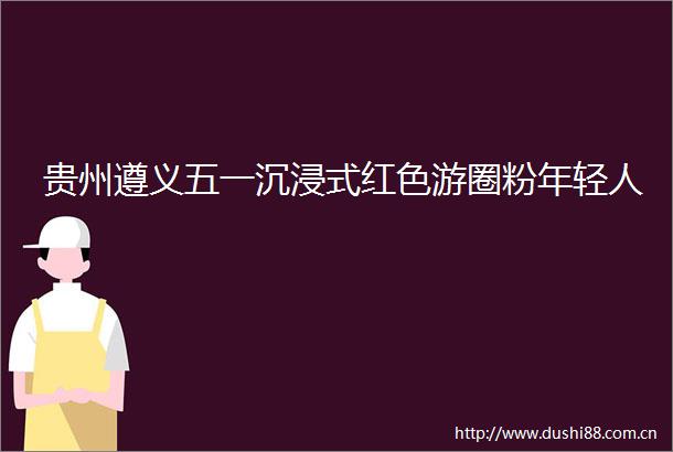 贵州遵义五一沉浸式红色游圈粉年轻人