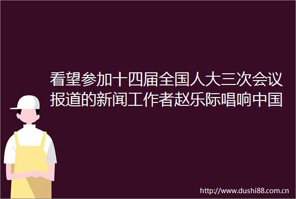 看望参加十四届全国人大三次会议报道的新闻工作者赵乐际唱响经济光明论展现长期向好趋势