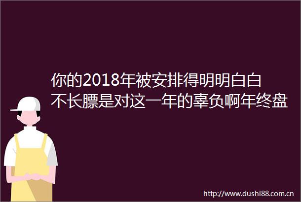 你的2018年被安排得明明白白不长膘是对这一年的辜负啊年终盘点001