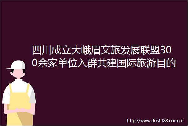 四川成立大峨眉文旅发展联盟300余家单位入群共建国际旅游目的地