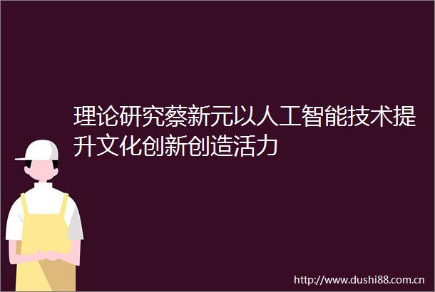 理论研究蔡新元以人工智能技术提升文化创新创造活力