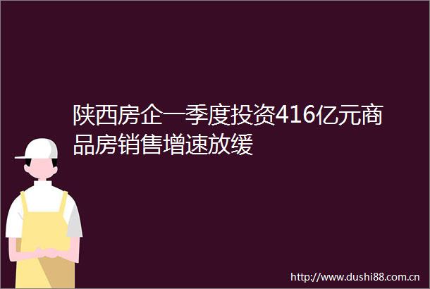 陕西房企一季度投资416亿元商品房销售增速放缓
