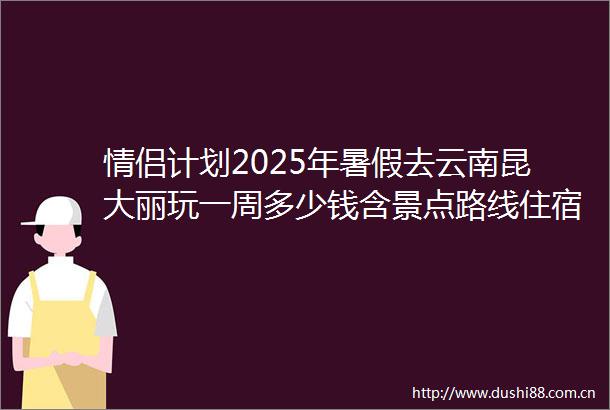 情侣计划2025年暑假去云南昆大丽玩一周多少钱含景点路线住宿小吃预算旅游攻略