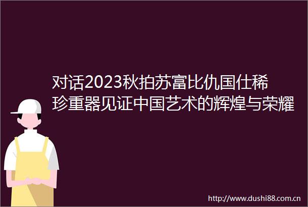 对话2023秋拍苏富比仇国仕稀珍重器见证艺术的辉煌与荣耀