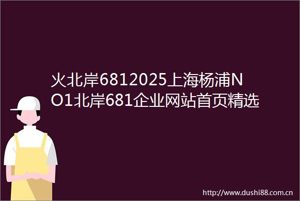 火北岸6812025上海杨浦NO1北岸681企业网站首页精选房价户型图楼盘评测