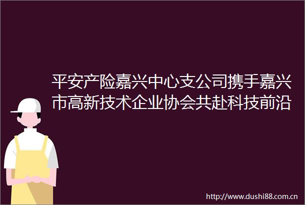 平安产险嘉兴中心支公司携手嘉兴市高新技术企业协会共赴科技前沿赋能创新升级