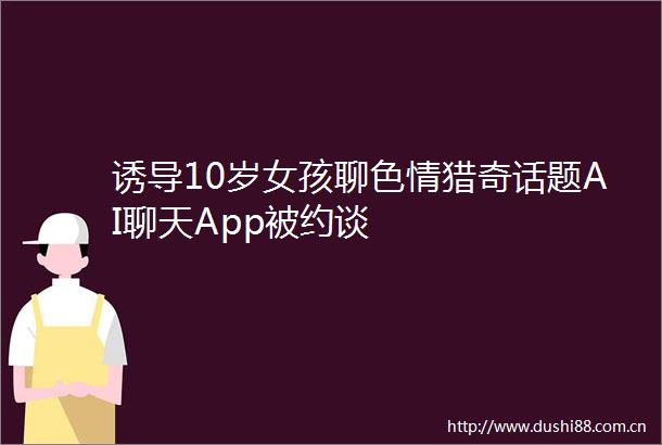 诱导10岁女孩聊色情猎奇话题AI聊天App被约谈