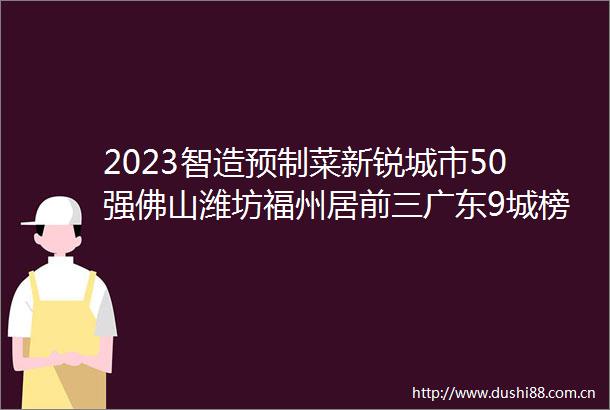 2023智造预制菜新锐城市50强佛山潍坊福州居前三广东9城榜上有名
