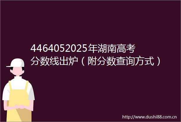 4464052025年湖南高考分数线出炉（附分数查询方式）