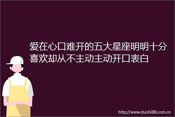 爱在心口难开的五大星座明明十分喜欢却从不主动主动开口表白
