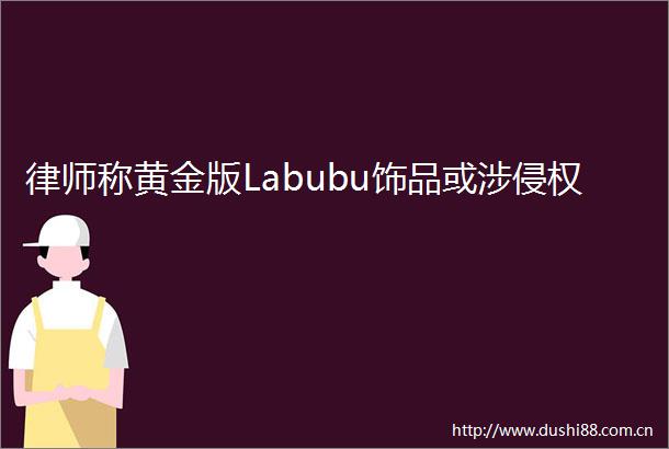 律师称黄金版Labubu饰品或涉