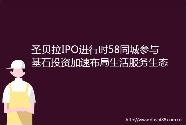 圣贝拉IPO进行时58同城参与基石投资加速布局生活服务生态