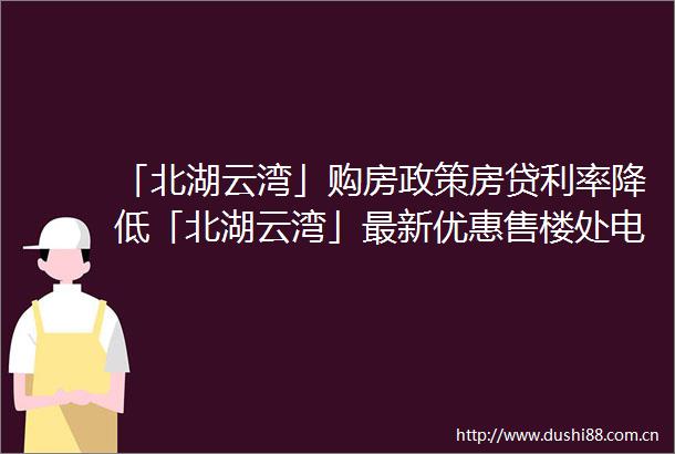 「北湖云湾」购房政策房贷利率降低「北湖云湾」最新优惠售楼处电话