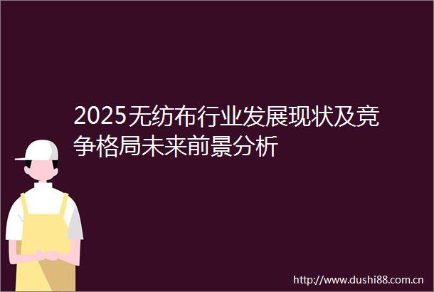 2025无纺布行业发展现状及竞争格局未来前景分析