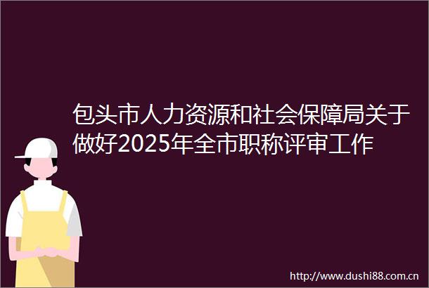 包头市人力资源和社会保障局关于做好2025年全市职称评审工作的通知