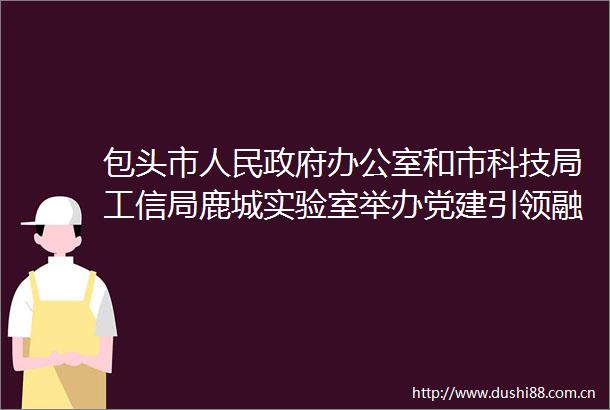 包头市办公室和市科技局工信局鹿城实验室举办党建引领融合赋能庆祝中华共和国成立75周年主题党日活动