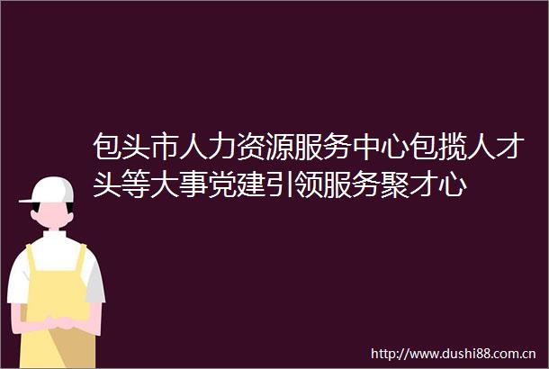 包头市人力资源服务中心包揽人才头等大事党建引领服务聚才心