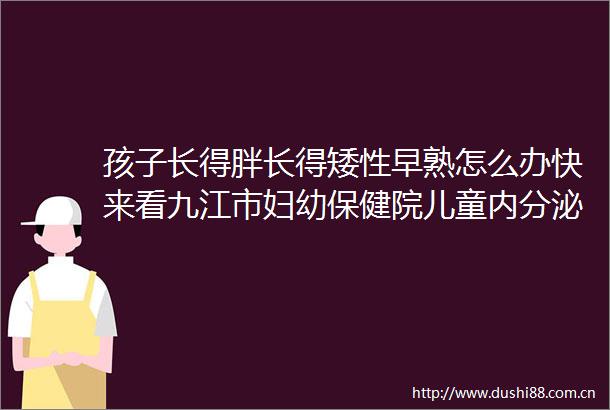 孩子长得胖长得矮性早熟怎么办快来看九江市妇幼保健院儿童内分泌系列科普讲座