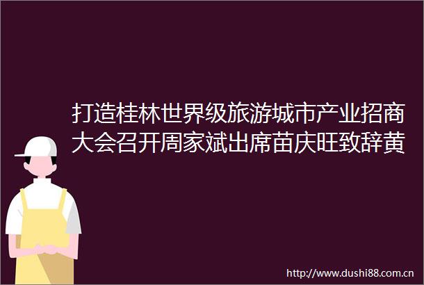 打造桂林世界级旅游城市产业招商大会召开周家斌出席苗庆旺致辞黄卫平主持陈丽华出席