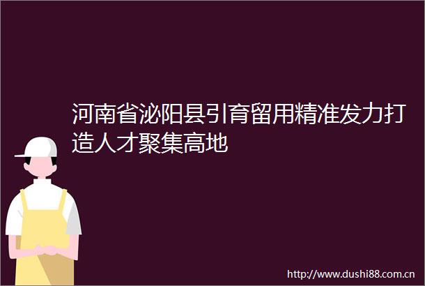 河南省泌阳县引育留用精准发力打造人才聚集高地