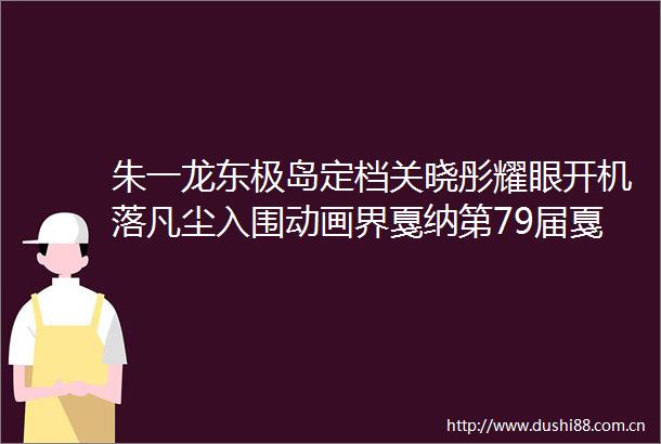 朱一龙东极岛定档关晓彤耀眼开机落凡尘入围动画界戛纳第79届戛纳电影节将举行