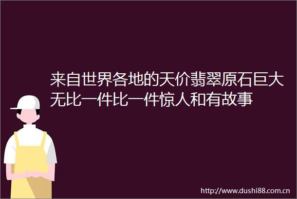来自世界各地的天价翡翠原石巨大无比一件比一件惊人和有故事
