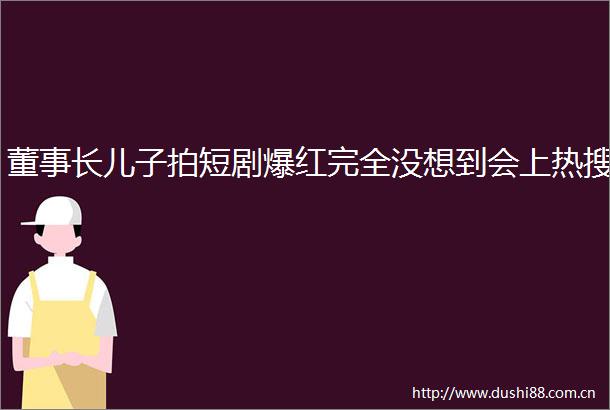 董事长儿子拍短剧爆红完全没想到会上热搜