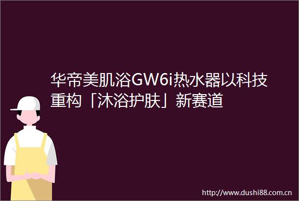华帝美肌浴GW6i热水器以科技重构「沐浴护肤」新赛道